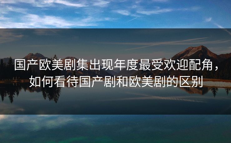 国产欧美剧集出现年度最受欢迎配角，如何看待国产剧和欧美剧的区别