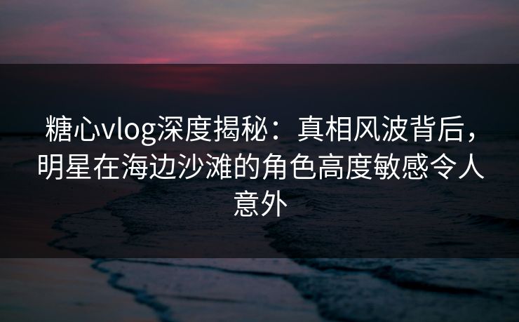 糖心vlog深度揭秘：真相风波背后，明星在海边沙滩的角色高度敏感令人意外