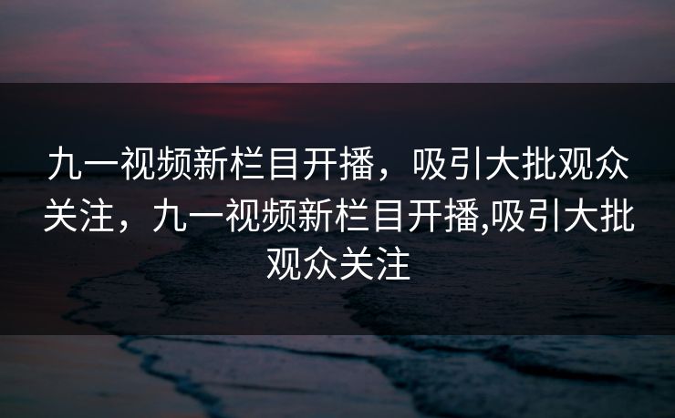 九一视频新栏目开播，吸引大批观众关注，九一视频新栏目开播,吸引大批观众关注