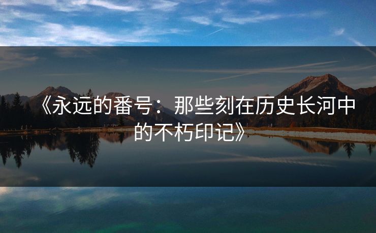 《永远的番号：那些刻在历史长河中的不朽印记》