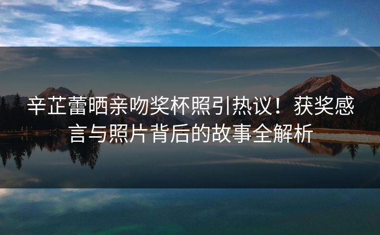 辛芷蕾晒亲吻奖杯照引热议！获奖感言与照片背后的故事全解析