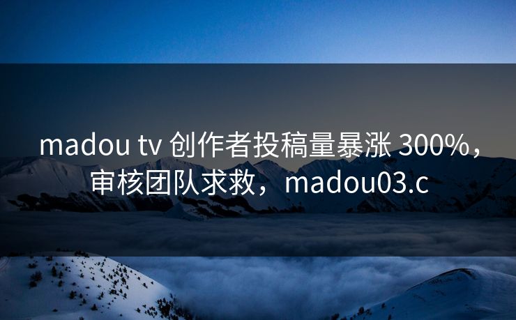 madou tv 创作者投稿量暴涨 300%，审核团队求救，madou03.c