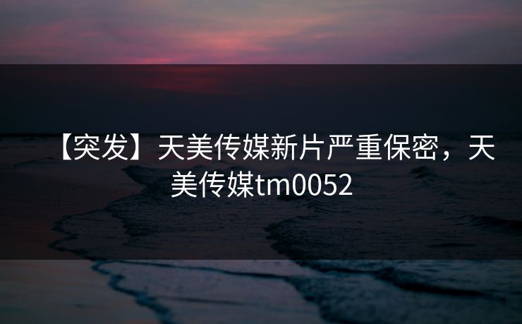 【突发】天美传媒新片严重保密，天美传媒tm0052