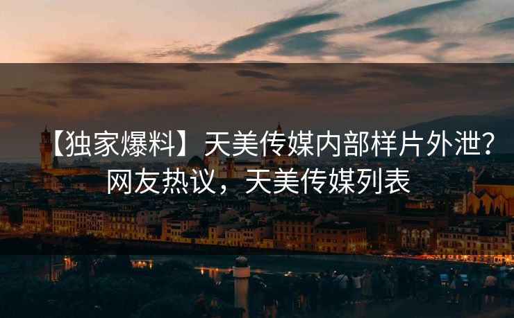 【独家爆料】天美传媒内部样片外泄？网友热议，天美传媒列表