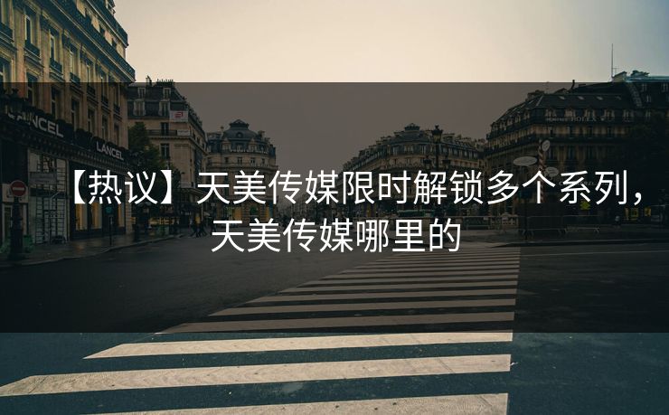 【热议】天美传媒限时解锁多个系列，天美传媒哪里的