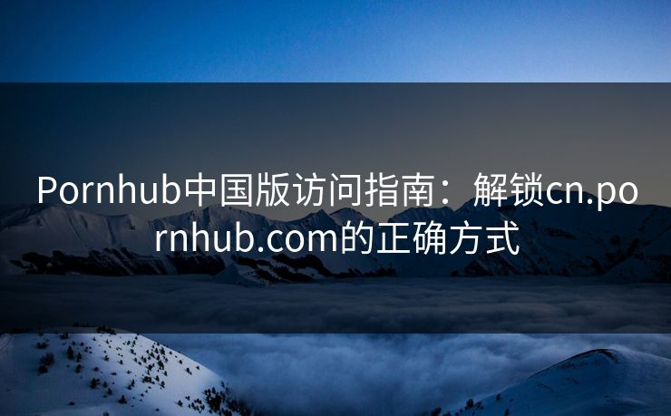 Pornhub中国版访问指南：解锁cn.pornhub.com的正确方式