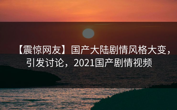 【震惊网友】国产大陆剧情风格大变，引发讨论，2021国产剧情视频