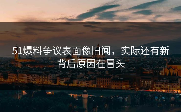 51爆料争议表面像旧闻，实际还有新背后原因在冒头