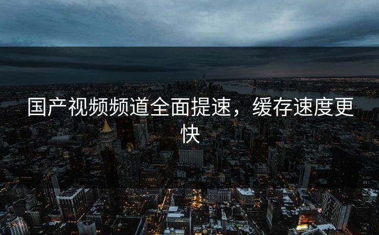 国产视频频道全面提速，缓存速度更快