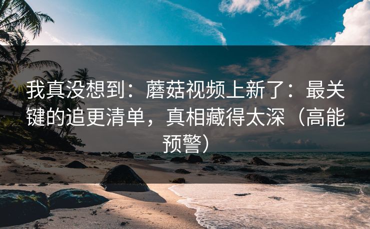 我真没想到：蘑菇视频上新了：最关键的追更清单，真相藏得太深（高能预警）