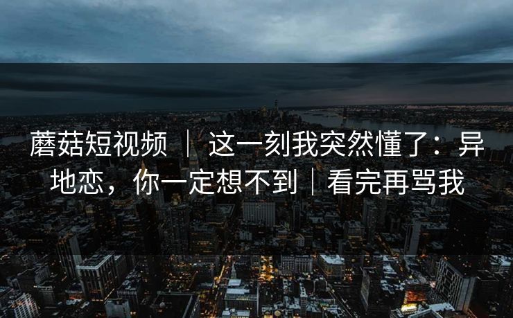 蘑菇短视频 ｜ 这一刻我突然懂了：异地恋，你一定想不到｜看完再骂我