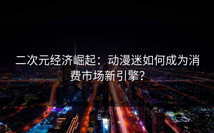 二次元经济崛起：动漫迷如何成为消费市场新引擎？